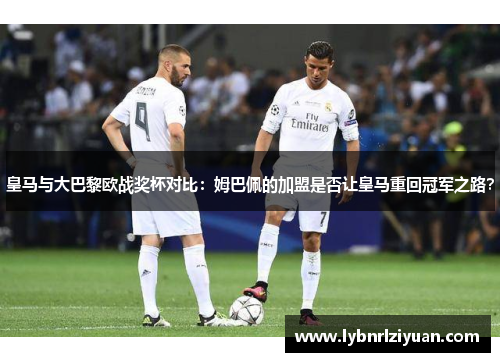 皇马与大巴黎欧战奖杯对比：姆巴佩的加盟是否让皇马重回冠军之路？