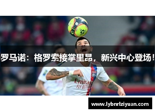 罗马诺：格罗索接掌里昂，新兴中心登场！