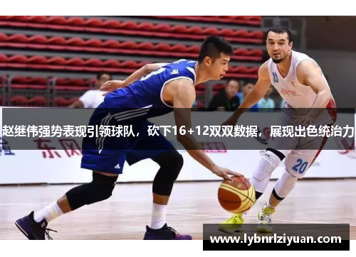 赵继伟强势表现引领球队，砍下16+12双双数据，展现出色统治力